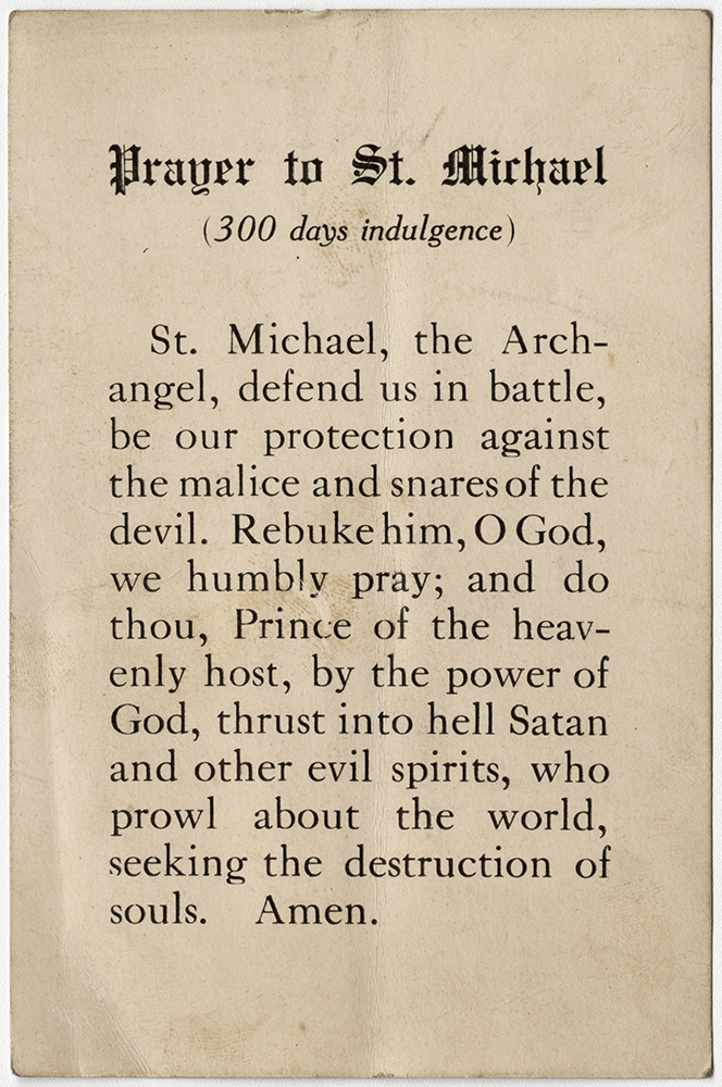 Scan of the front of a vintage card printed with typed words. Text: "Prayer to St. Michael (300 days indulgence) / St. Michael, the Archangel, defend us in battle, be our protection against the malice and snares of the devil. Rebuke him, O God, we humbly pray; and do thou, Prince of the heavenly host, by the power of God, thrust into hell Satan and other evil spirits, who prowl about the world, seeking the destruction of souls. Amen."